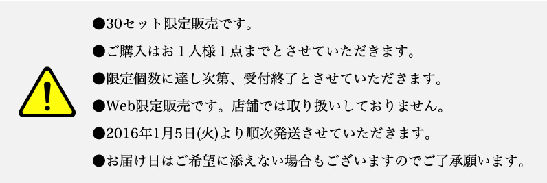 注意事項｜＊30セット限定販売。＊ご購入はお１人様１点まで。＊Web限定販売（店舗では販売しておりません）＊商品は2016/1/5（火）より順次発送します。＊お届け日はご希望に添えない場合もございます。