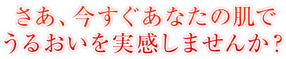 さあ、今すぐあなたの肌で　うるおいを実感しませんか？