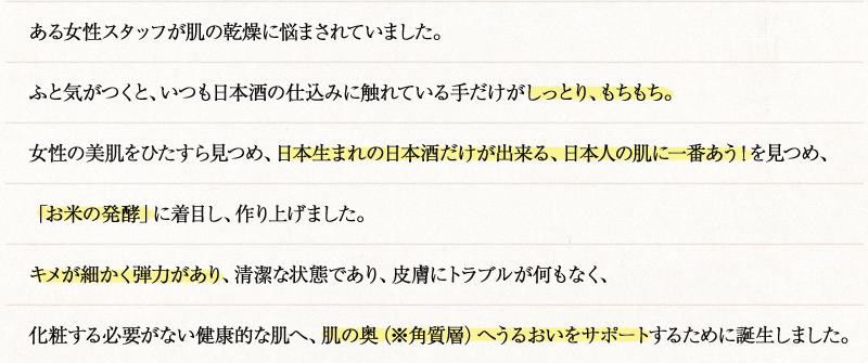 ある女性スタッフが肌の乾燥に悩まされていました。ふと気がつくと、いつも日本酒の仕込みに触れている手だけがしっとり、もちもち。女性の美肌をひたすら見つめ、日本生まれの日本酒だけが出来る、日本人の肌に一番あう！を見つめ、「お米の発酵」に着目し、作り上げました。キメが細かく弾力があり、清潔な状態であり、皮膚にトラブルが何もなく、化粧する必要がない健康的な肌へ、肌の奥（※角質層）へうるおいをサポートするために誕生しました。