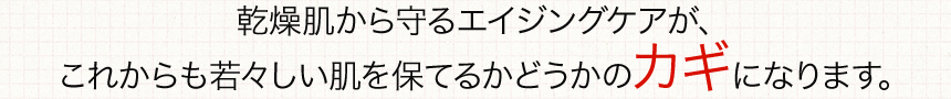 乾燥肌から守るエイジングケアが、これからも若々しい肌を保てるかどうかのカギになります。