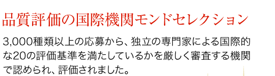 品質評価の国際機関モンドセレクション　3,000種類以上の応募から、独立の専門家による国際的な20の評価基準を満たしているかを厳しく審査する機関で認められ、評価されました。