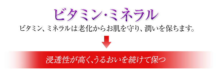 「ビタミン・ミネラル」ビタミン・ミネラルは老化からお肌を守り、潤いを保ちます。→浸透性が高く、うるおいを続けて保つ