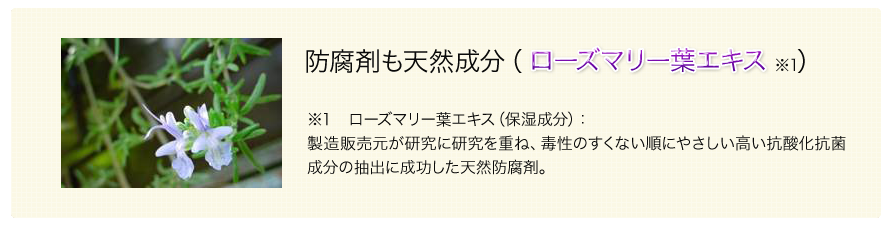 防腐剤も天然成分（ローズマリー葉エキス）　ローズマリー葉エキス（保湿成分）：製造販売元が研究に研究を重ね、毒性のすくない順にやさしい高い抗酸化抗菌性分の抽出に成功した天然防腐剤。