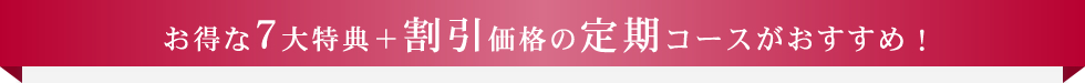 お得な7大特典＋割引価格の定期コースがおすすめ！